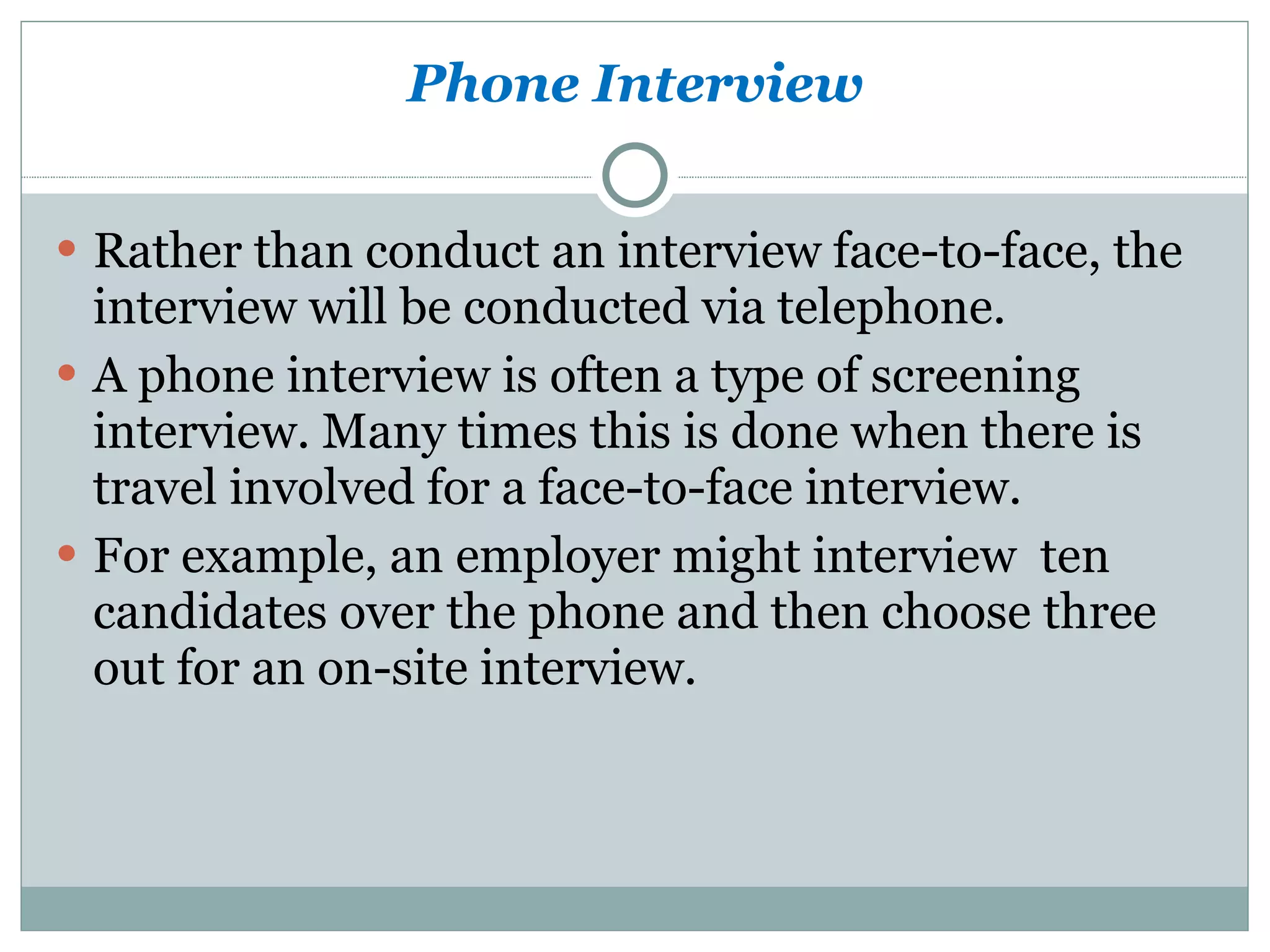 Phone Interview Rather than conduct an interview face-to-face, the interview will be conducted via telephone.  A phone interview is often a type of screening interview. Many times this is done when there is travel involved for a face-to-face interview.  For example, an employer might interview  ten candidates over the phone and then choose three out for an on-site interview. 