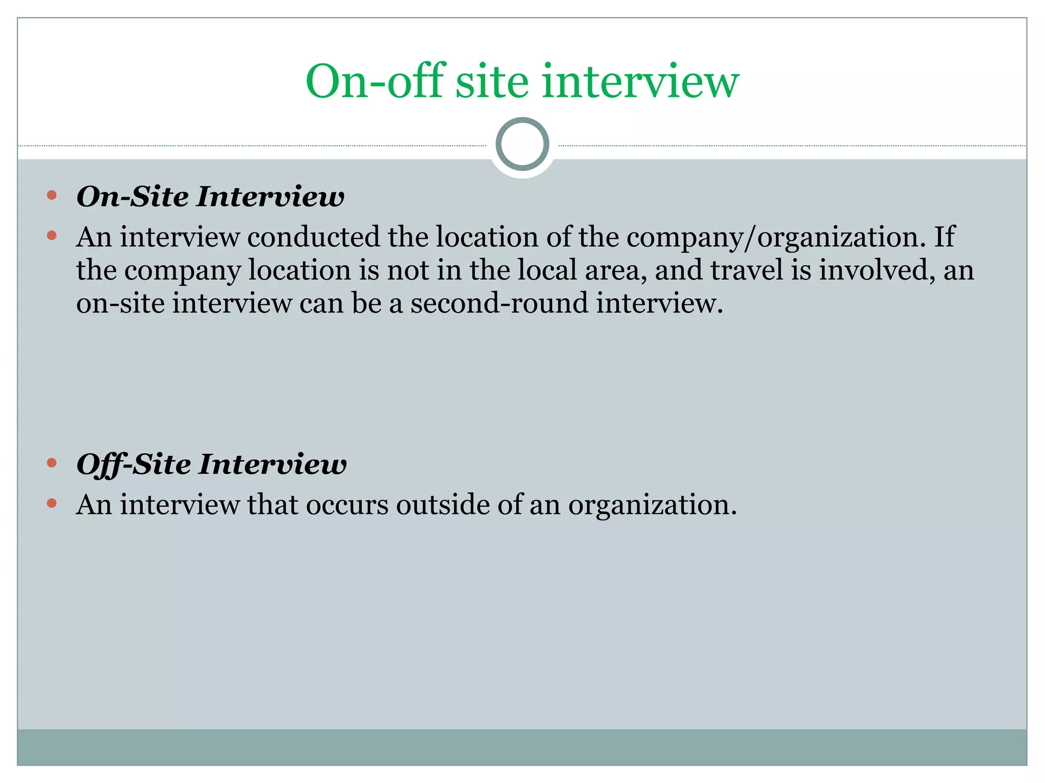 On-off site interview On-Site Interview An interview conducted the location of the company/organization. If the company location is not in the local area, and travel is involved, an on-site interview can be a second-round interview. Off-Site Interview An interview that occurs outside of an organization.  