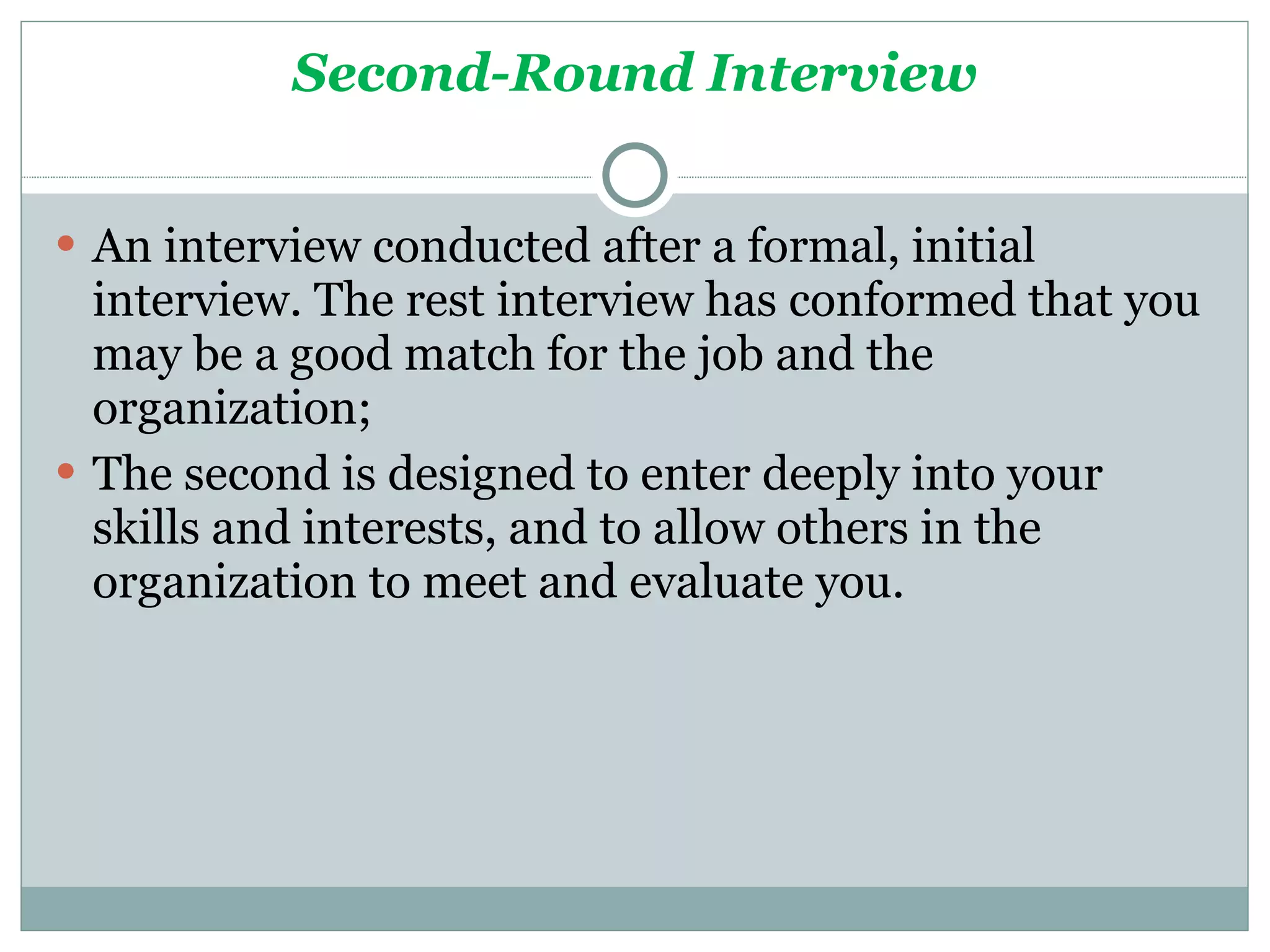 Second-Round Interview An interview conducted after a formal, initial interview. The rest interview has conformed that you may be a good match for the job and the organization;  The second is designed to enter deeply into your skills and interests, and to allow others in the organization to meet and evaluate you. 