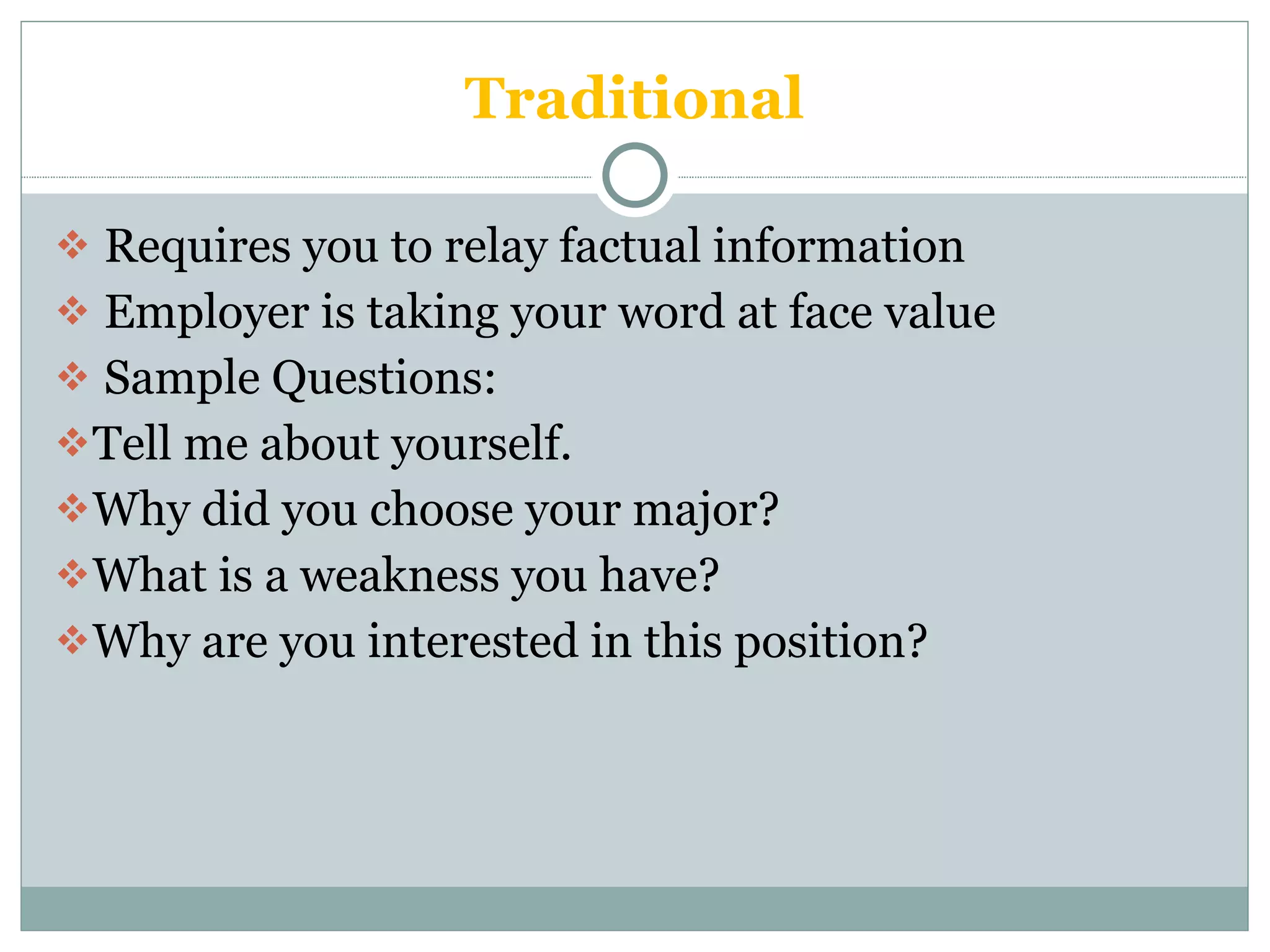 Traditional Requires you to relay factual information Employer is taking your word at face value Sample Questions: Tell me about yourself. Why did you choose your major? What is a weakness you have? Why are you interested in this position? 