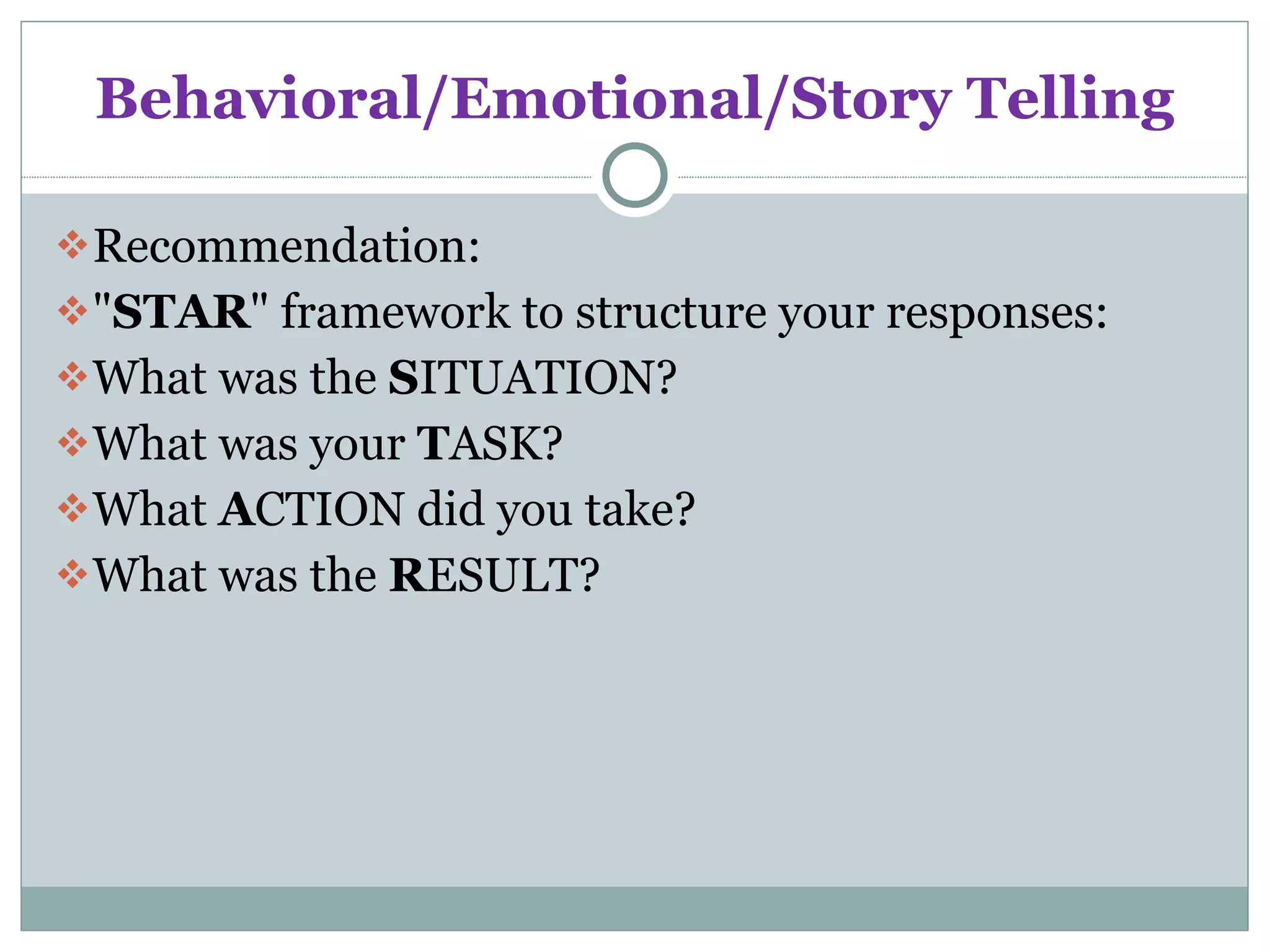 Behavioral/Emotional/Story Telling Recommendation: &quot; STAR &quot; framework to structure your responses: What was the  S ITUATION? What was your  T ASK? What  A CTION did you take? What was the  R ESULT? 