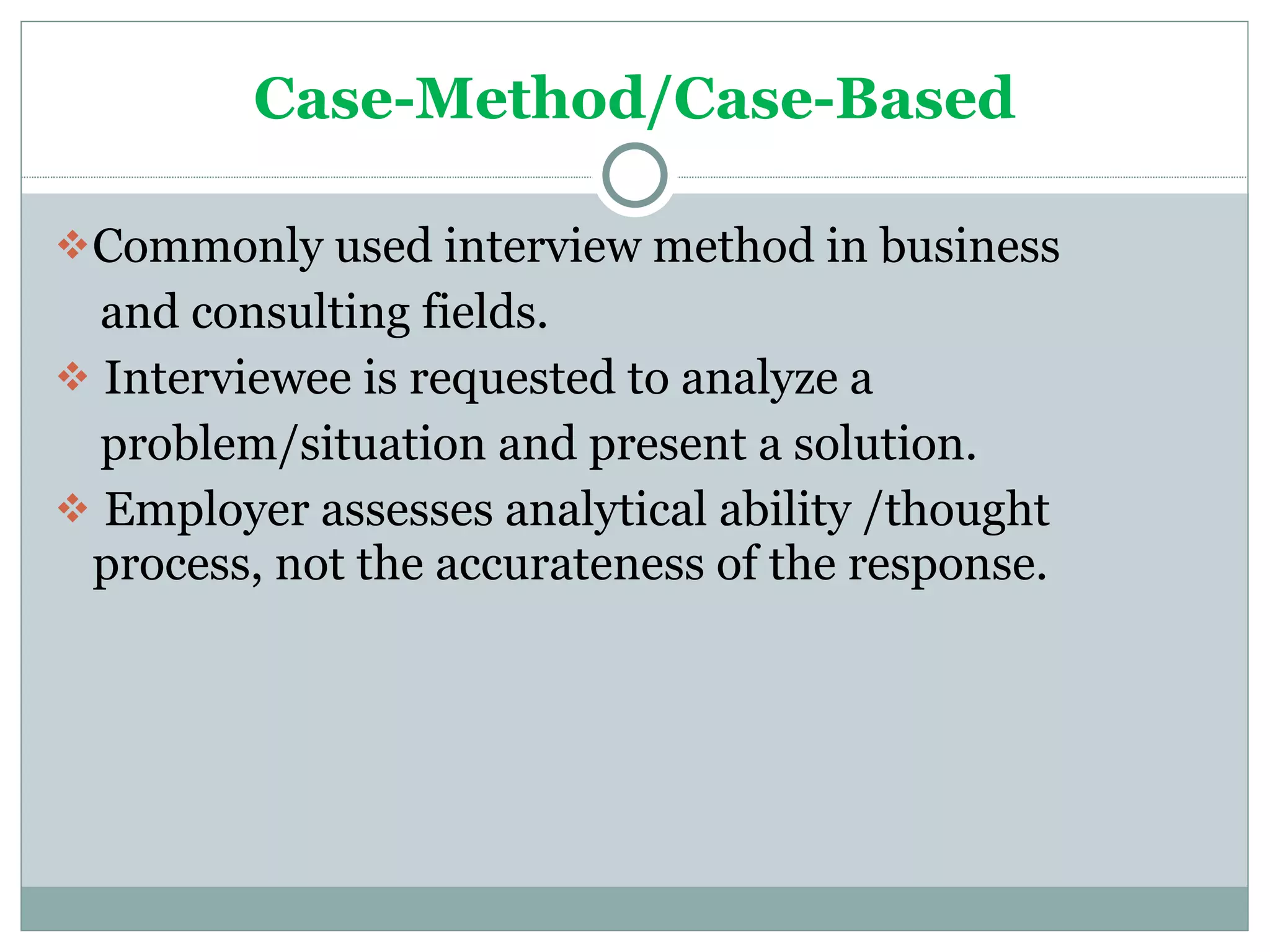 Case-Method/Case-Based Commonly used interview method in business and consulting fields. Interviewee is requested to analyze a problem/situation and present a solution. Employer assesses analytical ability /thought  process, not the accurateness of the response. 