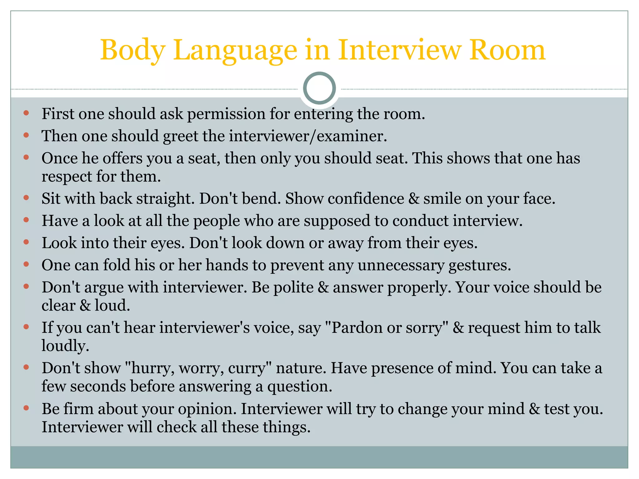 Body Language in Interview Room First one should ask permission for entering the room. Then one should greet the interviewer/examiner. Once he offers you a seat, then only you should seat. This shows that one has respect for them. Sit with back straight. Don't bend. Show confidence & smile on your face. Have a look at all the people who are supposed to conduct interview. Look into their eyes. Don't look down or away from their eyes. One can fold his or her hands to prevent any unnecessary gestures. Don't argue with interviewer. Be polite & answer properly. Your voice should be clear & loud. If you can't hear interviewer's voice, say &quot;Pardon or sorry&quot; & request him to talk loudly. Don't show &quot;hurry, worry, curry&quot; nature. Have presence of mind. You can take a few seconds before answering a question. Be firm about your opinion. Interviewer will try to change your mind & test you. Interviewer will check all these things. 