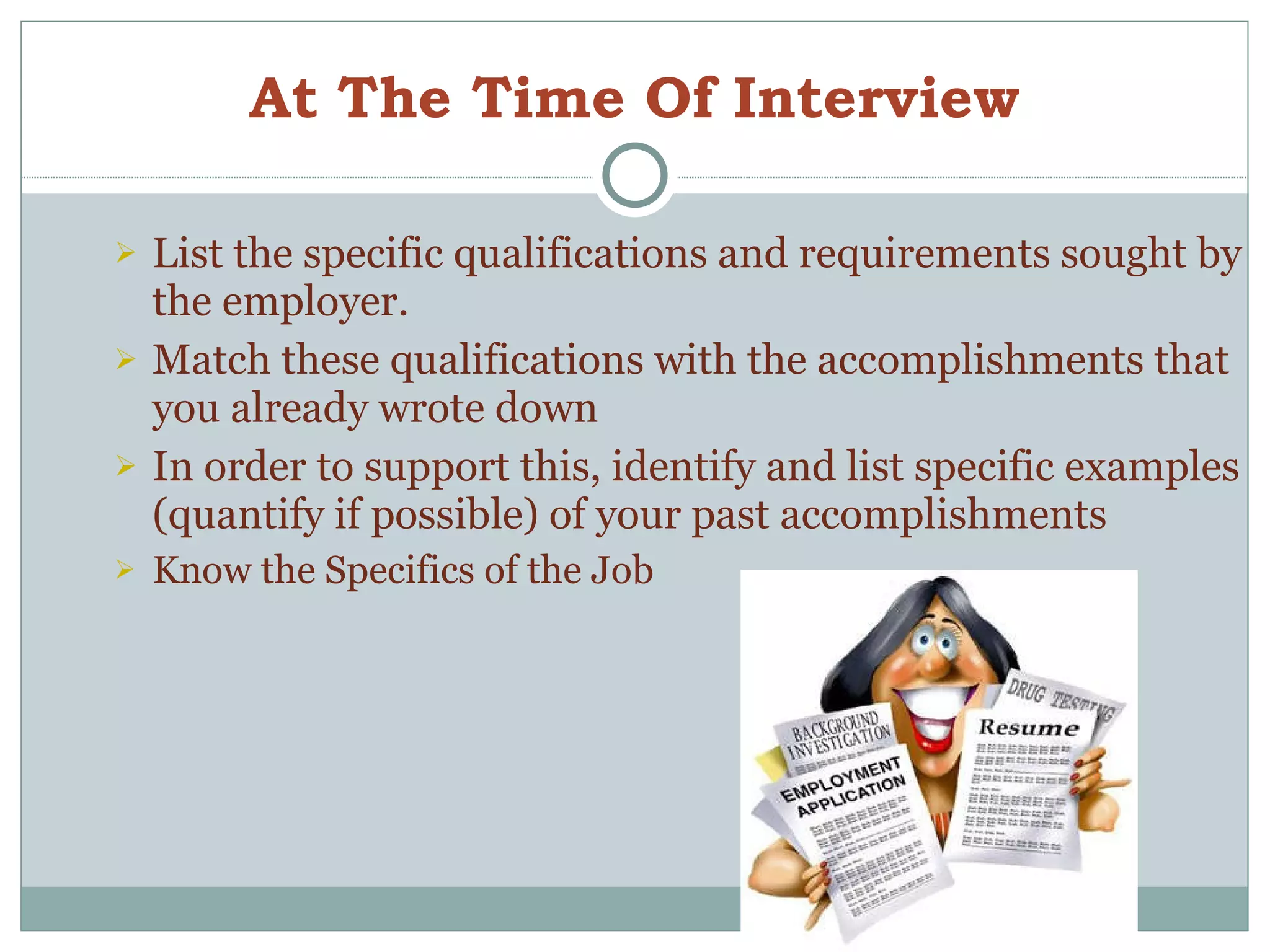 At The Time Of Interview List the specific qualifications and requirements sought by the employer. Match these qualifications with the accomplishments that you already wrote down In order to support this, identify and list specific examples (quantify if possible) of your past accomplishments Know the Specifics of the Job 