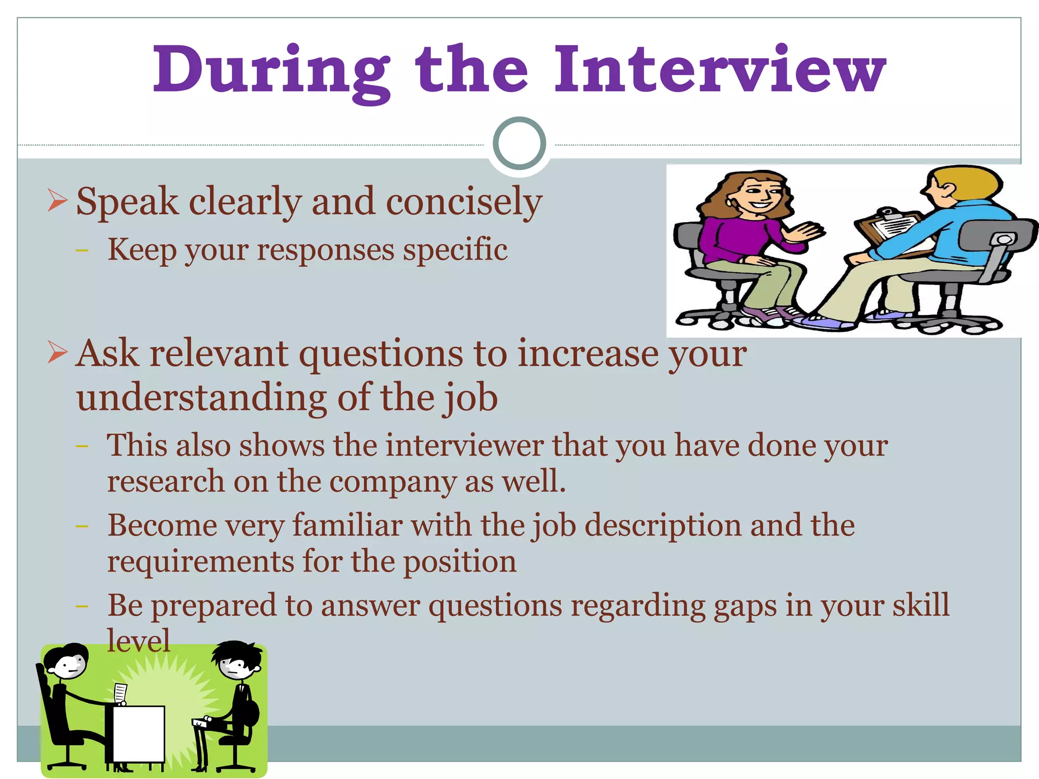 During the Interview Speak clearly and concisely Keep your responses specific Ask relevant questions to increase your understanding of the job This also shows the interviewer that you have done your research on the company as well. Become very familiar with the job description and the requirements for the position Be prepared to answer questions regarding gaps in your skill level 