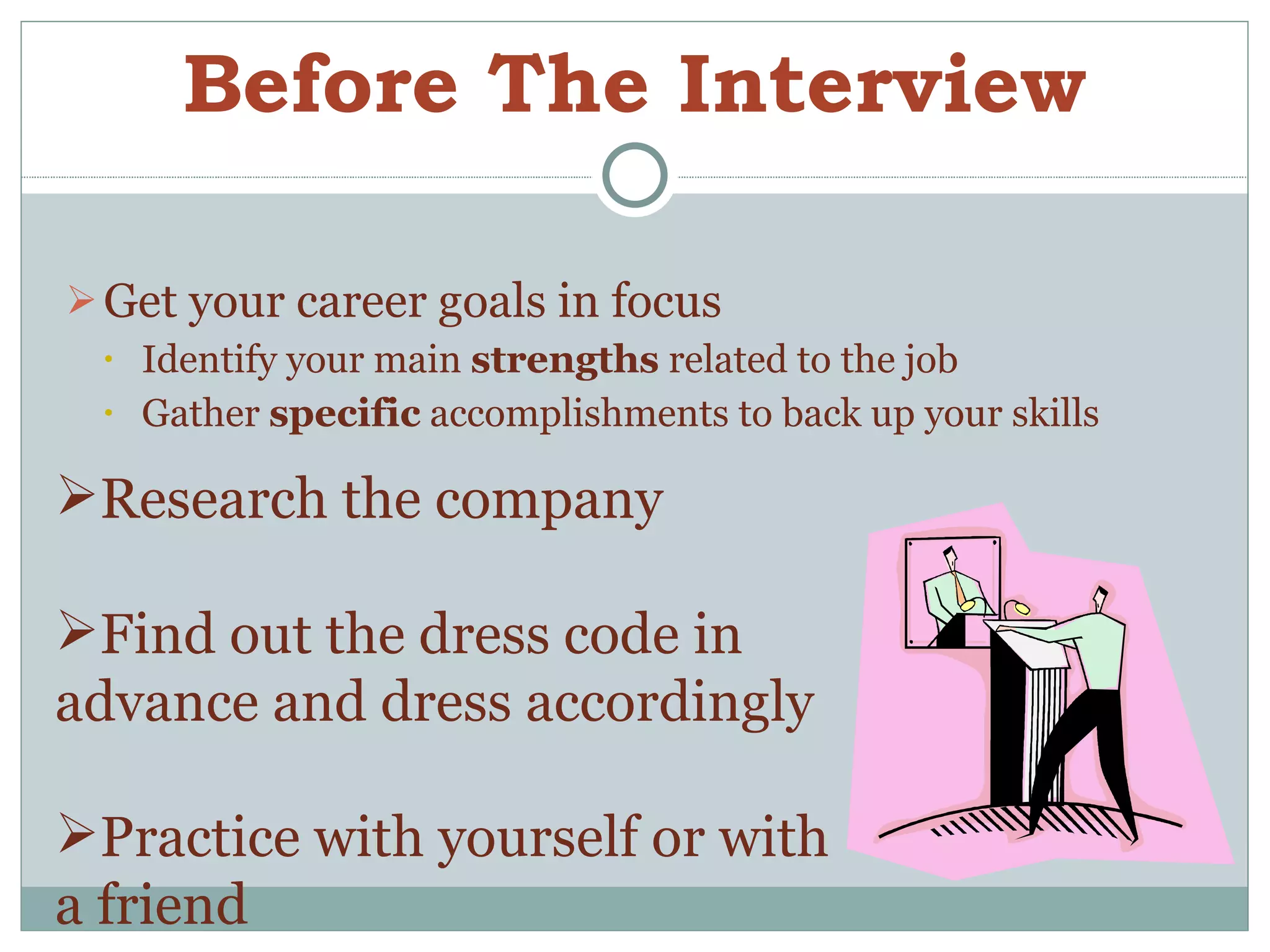 Before The Interview Get your career goals in focus  Identify your main  strengths  related to the job Gather  specific  accomplishments to back up your skills Research the company Find out the dress code in advance and dress accordingly Practice with yourself or with a friend 