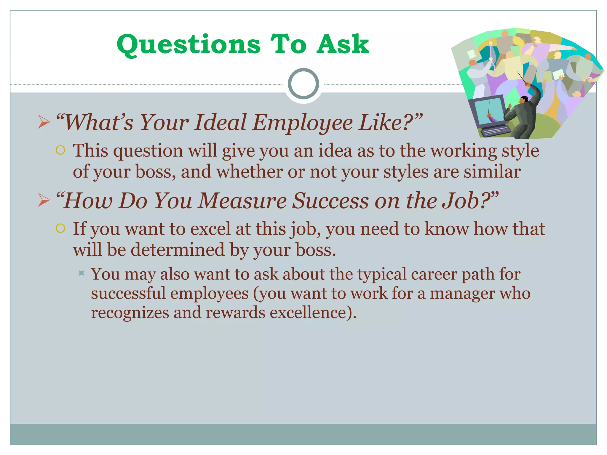 Questions To Ask “ What’s Your Ideal Employee Like?” This question will give you an idea as to the working style of your boss, and whether or not your styles are similar “ How Do You Measure Success on the Job? ” If you want to excel at this job, you need to know how that will be determined by your boss. You may also want to ask about the typical career path for successful employees (you want to work for a manager who recognizes and rewards excellence). 