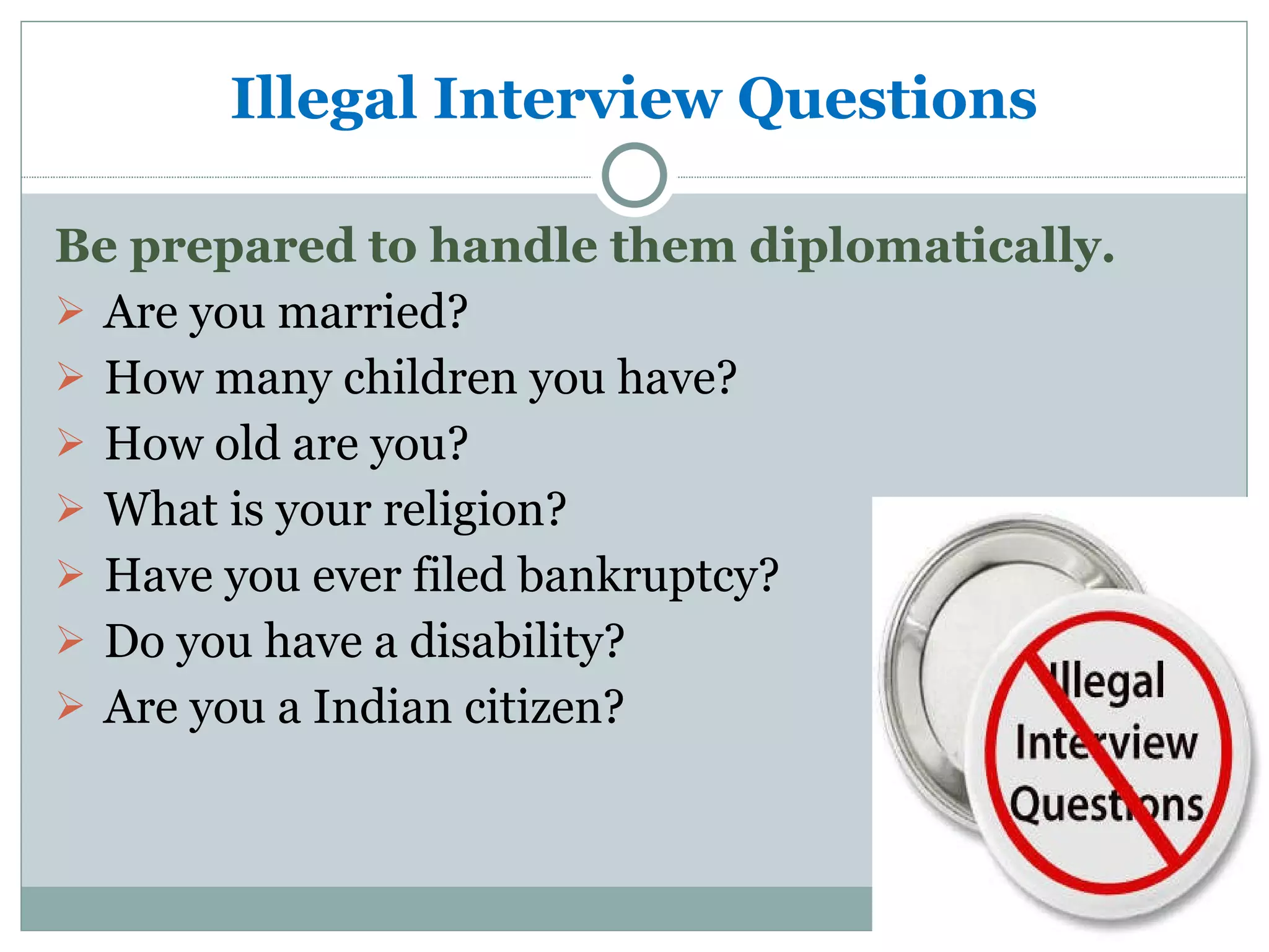 Illegal Interview Questions Be prepared to handle them diplomatically. Are you married? How many children you have? How old are you? What is your religion? Have you ever filed bankruptcy? Do you have a disability? Are you a Indian citizen? 