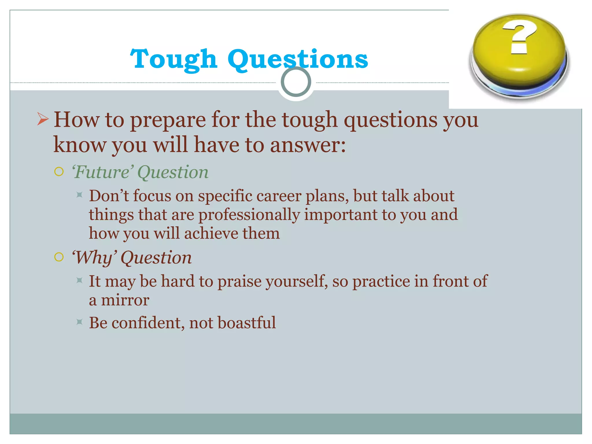 Tough Questions How to prepare for the tough questions you know you will have to answer: ‘ Future’ Question Don’t focus on specific career plans, but talk about things that are professionally important to you and how you will achieve them ‘ Why’ Question It may be hard to praise yourself, so practice in front of a mirror Be confident, not boastful 