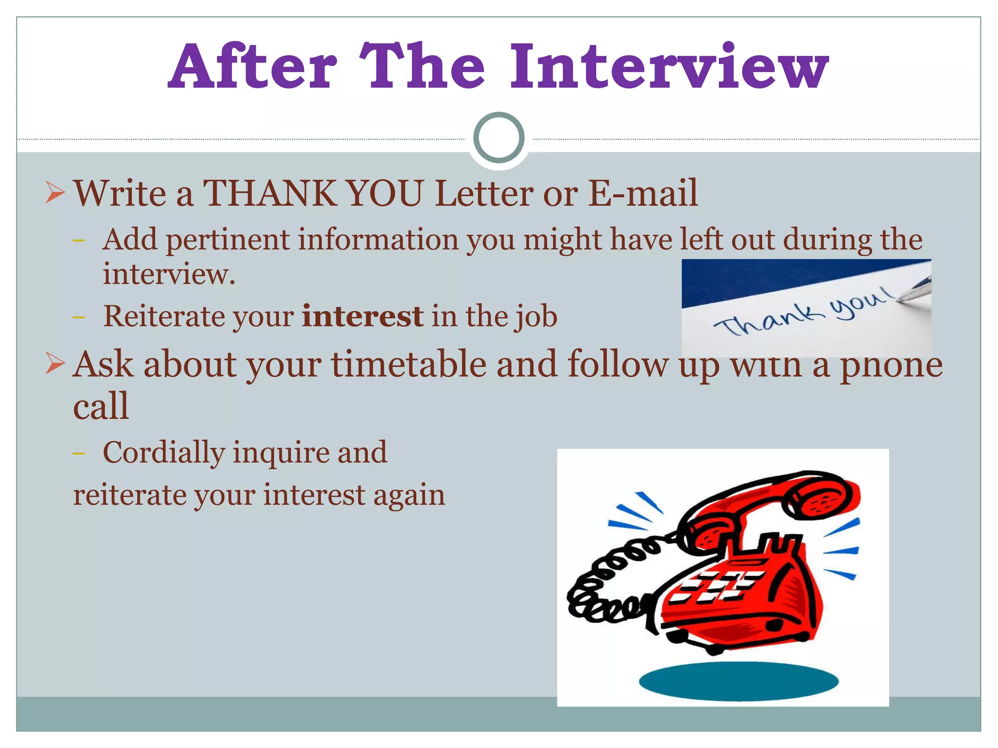 After The Interview Write a   THANK YOU Letter or E-mail Add pertinent information you might have left out during the interview. Reiterate your  interest  in the job Ask about your timetable and follow up with a phone call Cordially inquire and  reiterate your interest again 