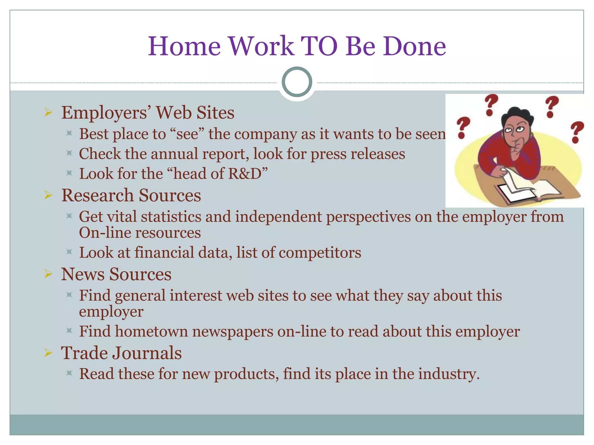 Home Work TO Be Done Employers’ Web Sites Best place to “see” the company as it wants to be seen Check the annual report, look for press releases Look for the “head of R&D” Research Sources Get vital statistics and independent perspectives on the employer from On-line resources Look at financial data, list of competitors News Sources Find general interest web sites to see what they say about this employer Find hometown newspapers on-line to read about this employer Trade Journals Read these for new products, find its place in the industry . 