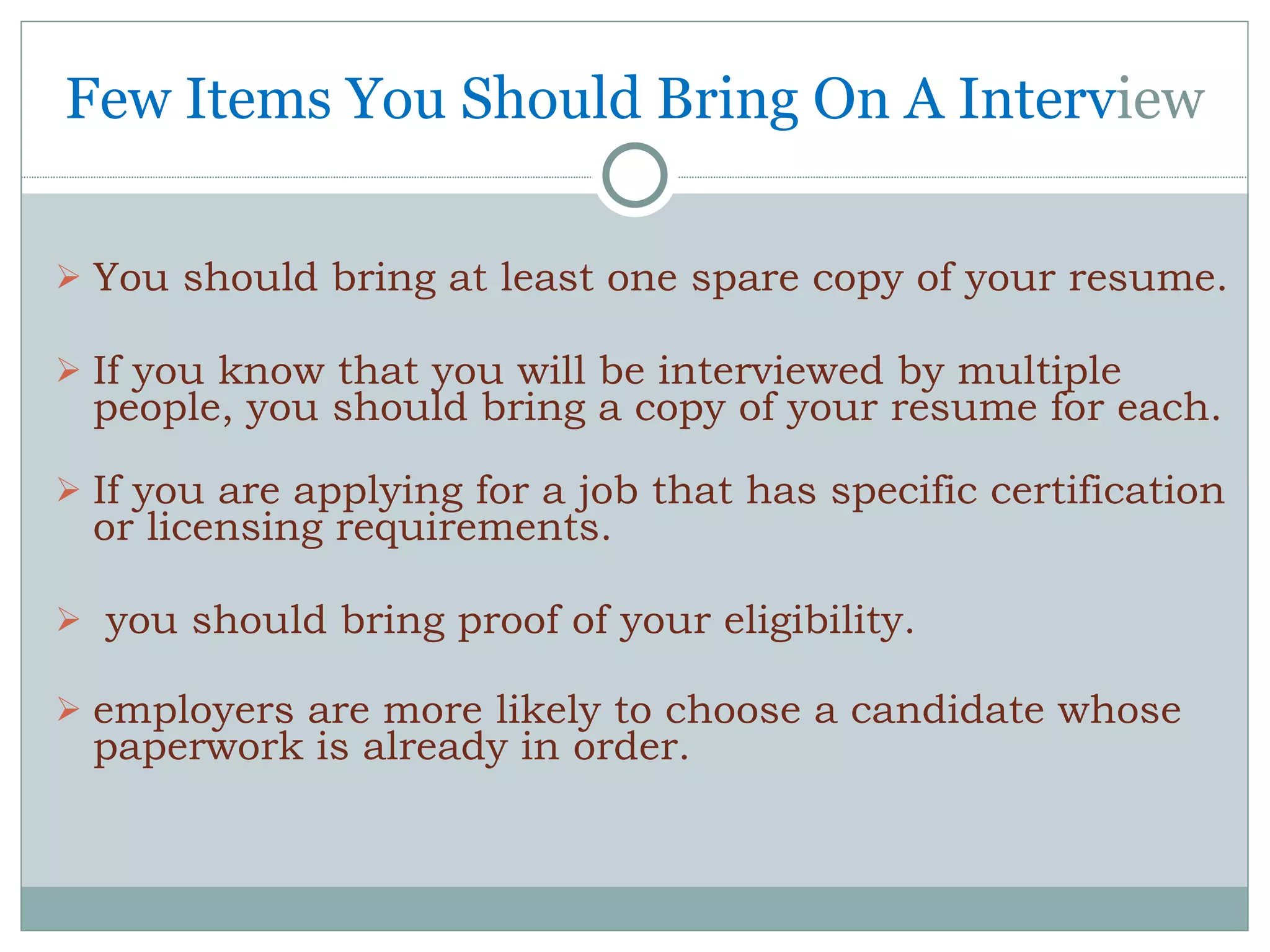 Few Items You Should Bring On A Interv iew You should bring at least one spare copy of your resume. If you know that you will be interviewed by multiple people, you should bring a copy of your resume for each.  If you are applying for a job that has specific certification or licensing requirements. you should bring proof of your eligibility.  employers are more likely to choose a candidate whose paperwork is already in order. 