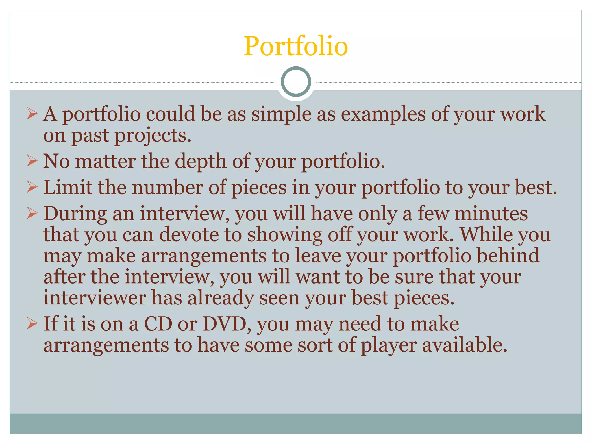 Portfolio A portfolio could be as simple as examples of your work on past projects. No matter the depth of your portfolio.  Limit the number of pieces in your portfolio to your best. During an interview, you will have only a few minutes that you can devote to showing off your work. While you may make arrangements to leave your portfolio behind after the interview, you will want to be sure that your interviewer has already seen your best pieces.  If it is on a CD or DVD, you may need to make arrangements to have some sort of player available. 
