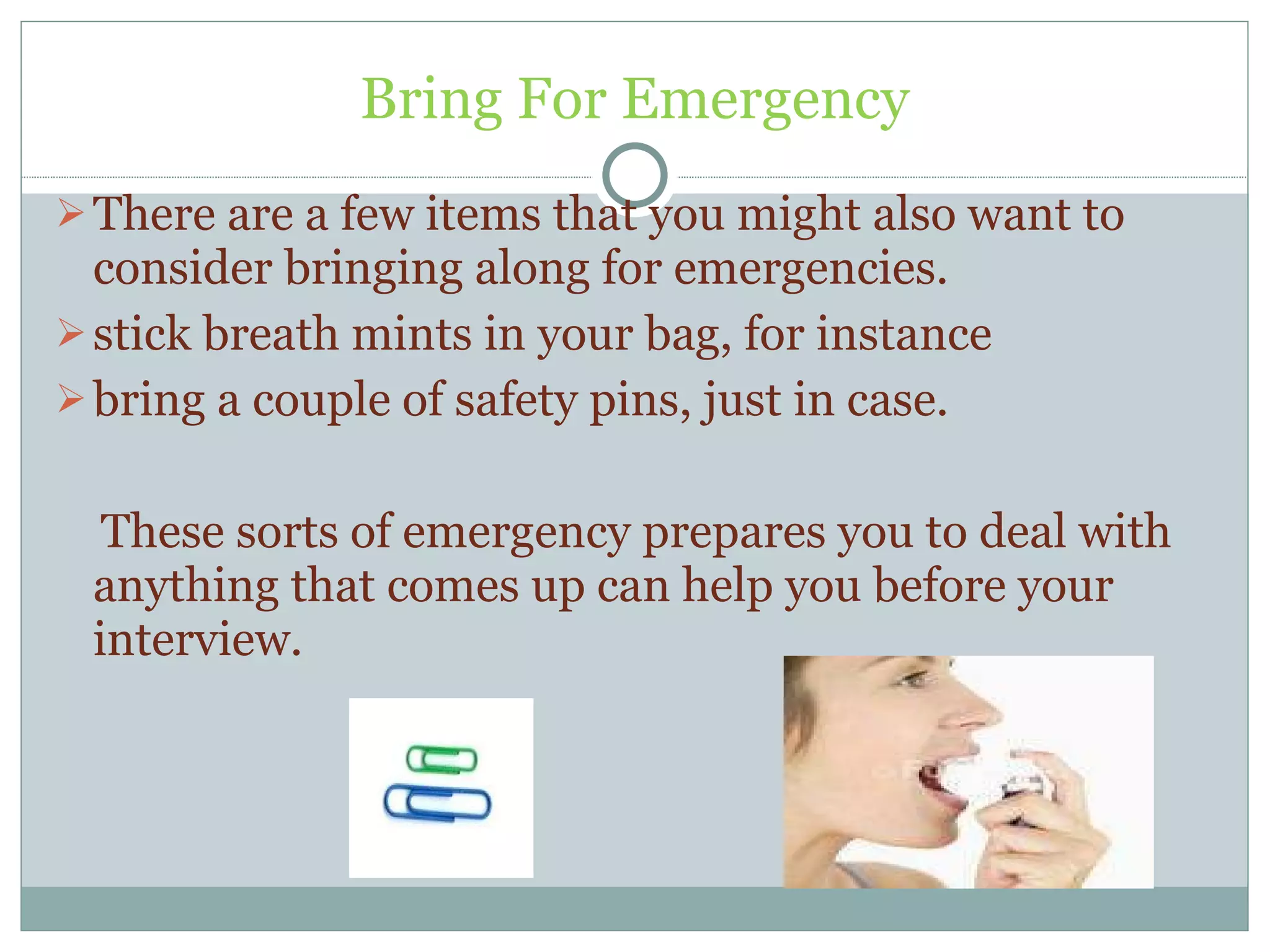 Bring For Emergency There are a few items that you might also want to consider bringing along for emergencies.  stick breath mints in your bag, for instance bring a couple of safety pins, just in case. These sorts of emergency prepares you to deal with anything that comes up can help you before your interview. 
