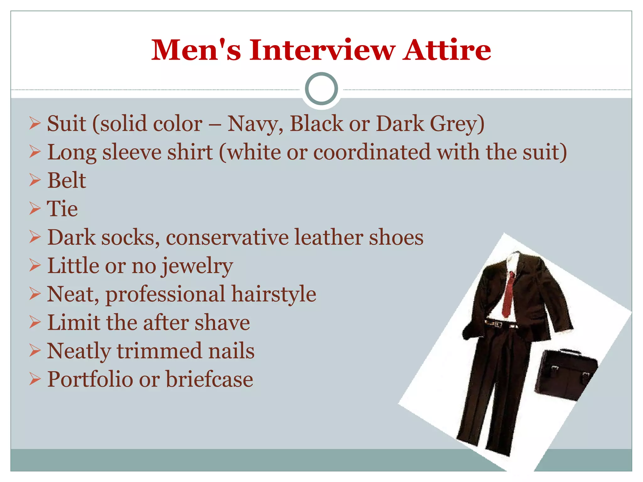Men's Interview Attire Suit (solid color – Navy, Black or Dark Grey) Long sleeve shirt (white or coordinated with the suit) Belt Tie Dark socks, conservative leather shoes Little or no jewelry Neat, professional hairstyle Limit the after shave Neatly trimmed nails Portfolio or briefcase 