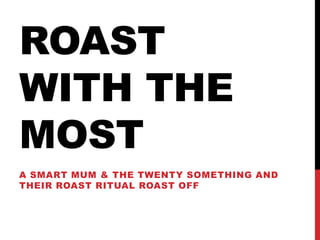ROAST
WITH THE
MOST
A SMART MUM & THE TWENTY SOMETHING AND
THEIR ROAST RITUAL ROAST OFF
 
