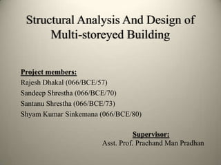 Structural Analysis And Design of
Multi-storeyed Building
Project members:
Rajesh Dhakal (066/BCE/57)
Sandeep Shrestha (066/BCE/70)
Santanu Shrestha (066/BCE/73)
Shyam Kumar Sinkemana (066/BCE/80)
Supervisor:
Asst. Prof. Prachand Man Pradhan
 