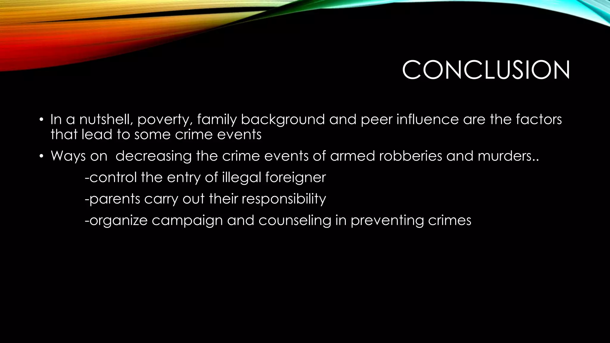 CONCLUSION
• In a nutshell, poverty, family background and peer influence are the factors
that lead to some crime events
• Ways on decreasing the crime events of armed robberies and murders..
-control the entry of illegal foreigner

-parents carry out their responsibility
-organize campaign and counseling in preventing crimes

 