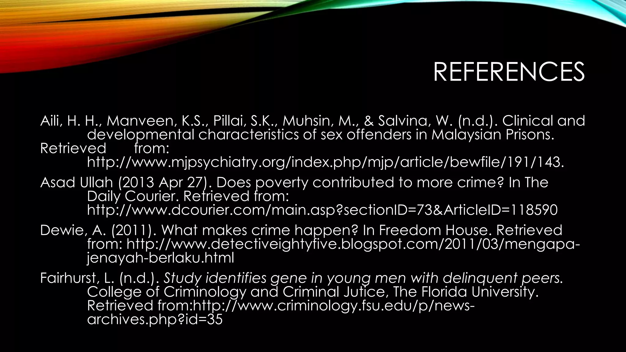 REFERENCES
Aili, H. H., Manveen, K.S., Pillai, S.K., Muhsin, M., & Salvina, W. (n.d.). Clinical and
developmental characteristics of sex offenders in Malaysian Prisons.
Retrieved
from:
http://www.mjpsychiatry.org/index.php/mjp/article/bewfile/191/143.
Asad Ullah (2013 Apr 27). Does poverty contributed to more crime? In The
Daily Courier. Retrieved from:
http://www.dcourier.com/main.asp?sectionID=73&ArticleID=118590
Dewie, A. (2011). What makes crime happen? In Freedom House. Retrieved
from: http://www.detectiveightyfive.blogspot.com/2011/03/mengapajenayah-berlaku.html
Fairhurst, L. (n.d.). Study identifies gene in young men with delinquent peers.
College of Criminology and Criminal Jutice, The Florida University.
Retrieved from:http://www.criminology.fsu.edu/p/newsarchives.php?id=35

 