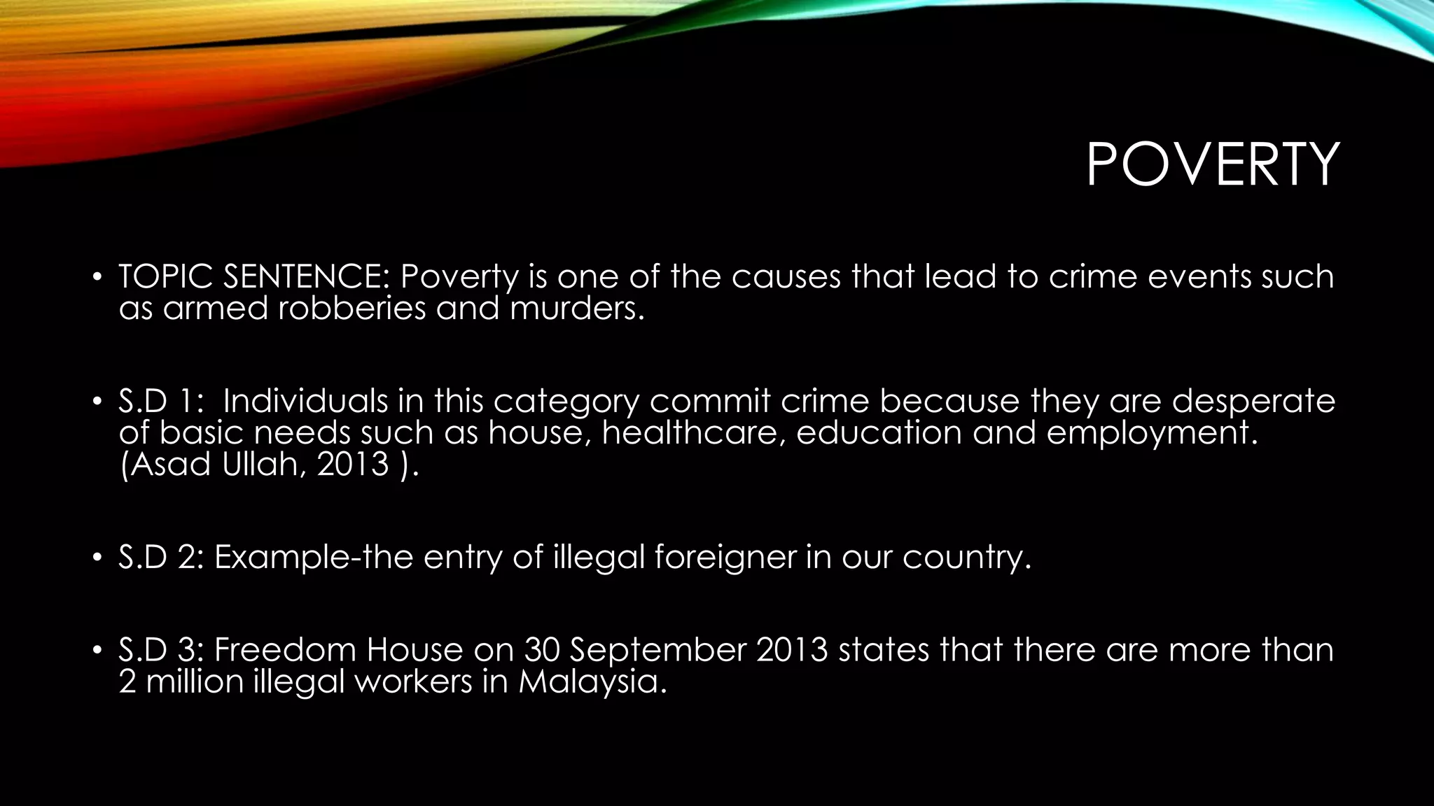 POVERTY
• TOPIC SENTENCE: Poverty is one of the causes that lead to crime events such
as armed robberies and murders.
• S.D 1: Individuals in this category commit crime because they are desperate
of basic needs such as house, healthcare, education and employment.
(Asad Ullah, 2013 ).
• S.D 2: Example-the entry of illegal foreigner in our country.

• S.D 3: Freedom House on 30 September 2013 states that there are more than
2 million illegal workers in Malaysia.

 