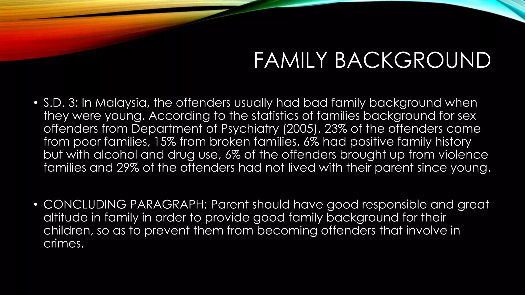 FAMILY BACKGROUND
• S.D. 3: In Malaysia, the offenders usually had bad family background when
they were young. According to the statistics of families background for sex
offenders from Department of Psychiatry (2005), 23% of the offenders come
from poor families, 15% from broken families, 6% had positive family history
but with alcohol and drug use, 6% of the offenders brought up from violence
families and 29% of the offenders had not lived with their parent since young.
• CONCLUDING PARAGRAPH: Parent should have good responsible and great
altitude in family in order to provide good family background for their
children, so as to prevent them from becoming offenders that involve in
crimes.

 