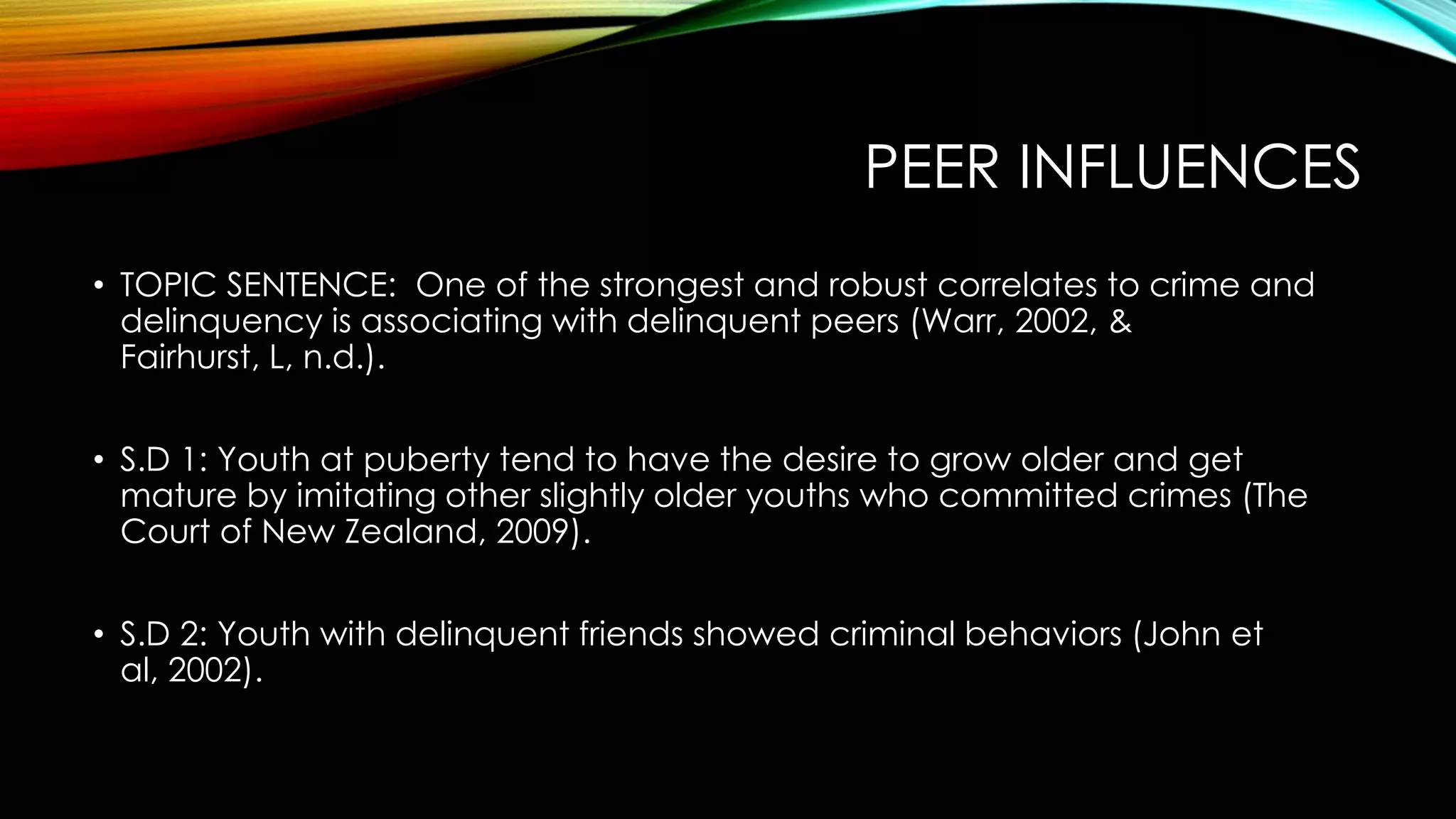PEER INFLUENCES
• TOPIC SENTENCE: One of the strongest and robust correlates to crime and
delinquency is associating with delinquent peers (Warr, 2002, & Fairhurst, L,
n.d.).
• S.D 1: Youth at puberty tend to have the desire to grow older and get
mature by imitating other slightly older youths who committed crimes (The
Court of New Zealand, 2009).
• S.D 2: Youth with delinquent friends showed criminal behaviors (John et al,
2002).

 