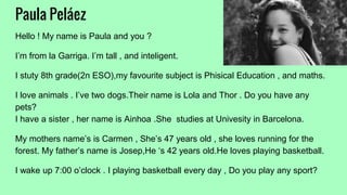 Paula Peláez
Hello ! My name is Paula and you ?
I’m from la Garriga. I’m tall , and inteligent.
I stuty 8th grade(2n ESO),my favourite subject is Phisical Education , and maths.
I love animals . I’ve two dogs.Their name is Lola and Thor . Do you have any
pets?
I have a sister , her name is Ainhoa .She studies at Univesity in Barcelona.
My mothers name’s is Carmen , She’s 47 years old , she loves running for the
forest. My father’s name is Josep,He ‘s 42 years old.He loves playing basketball.
I wake up 7:00 o’clock . I playing basketball every day , Do you play any sport?
 