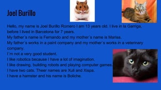 Joel Burillo
Hello, my name is Joel Burillo Romero I am 13 years old. I live in la Garriga,
before I lived in Barcelona for 7 years.
My father´s name is Fernando and my mother´s name is Marisa.
My father´s works in a paint company and my mother´s works in a veterinary
company.
I´m not a very good student.
I like robotics because I have a lot of imagination.
I like drawing, building robots and playing computer games.
I have two cats. Theer names are Xuli and Xispa.
I have a hamster and his name is Boliche.
 