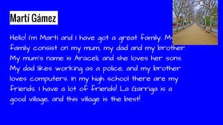 Martí Gámez
Hello! I’m Martí and I have got a great family. My
family consist on my mum, my dad and my brother.
My mum’s name is Araceli, and she loves her sons.
My dad likes working as a police, and my brother
loves computers. In my high school there are my
friends. I have a lot of friends! La Garriga is a
good village, and this village is the best!
 