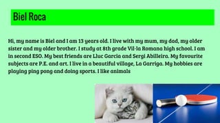 Biel Roca
Hi, my name is Biel and I am 13 years old. I live with my mum, my dad, my older
sister and my older brother. I study at 8th grade Vil·la Romana high school. I am
in second ESO. My best friends are Lluc Garcia and Sergi Abilleira. My favourite
subjects are P.E. and art. I live in a beautiful village, La Garriga. My hobbies are
playing ping pong and doing sports. I like animals
 