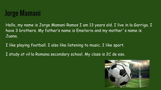 Jorge Mamani
Hello, my name is Jorge Mamani Ramos I am 13 years old. I live in la Garriga. I
have 3 brothers. My father’s name is Emeterio and my mother´s name is
Juana.
I like playing football. I also like listening to music. I like sport.
I study at vil·la Romana secondary school. My class is 2C de eso.
 