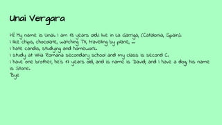 Unai Vergara
Hi! My name is Unai. I am 13 years old.I live in La Garriga, (Catalonia, Spain).
I like chips, chocolate, watching TV, travelling by plane, ...
I hate candis, studying and homework.
I study at Vil·la Romana secondary school and my class is second C.
I have one brother, he's 17 years old, and is name is David; and I have a dog, his name
is Stone.
Bye
 