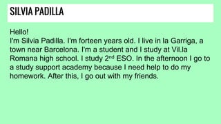 SILVIA PADILLA
Hello!
I'm Silvia Padilla. I'm forteen years old. I live in la Garriga, a
town near Barcelona. I'm a student and I study at Vil.la
Romana high school. I study 2nd ESO. In the afternoon I go to
a study support academy because I need help to do my
homework. After this, I go out with my friends.
 