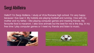 Sergi Abilleira
Hello!!! I'm Sergi Abilleira. I study at Vil.la Romana high school. I'm very happy
because I live near it. My hobbits are playing football and running. I live with my
mother and my father. I like playing computer games and meeting friends. My
favourite food is macaroni. I also love animals but the best for me is the dog. In my
free time I play computer games or I meet my friends and listen to music.
 