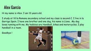 Alex Garcia
Hi my name is Alex. I am 13 years old.
I study at Vil·la Romana secondary school and my class is second C. I live in la
Garriga Spain. I have one brother and one dog, his name is Lluna . My dog
loves running with me. My hobbies are Handball, bikes and motorcycles. I play
handball in a team.
Goodbye !
 