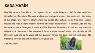 SARA MARÍN
Hey! My name is Sara Marín. I’m 13 years old and my birthday is on 24th October and I live
in La Garriga, Barcelona. My eyes are blue and my hair is brown. I like music and I like being
at the shops. On Fridays I always meet my friends after school. In my free time I watch
movies and read. I spend most of my time at school. My favourite TV serial is Glee and my
favourite movie is Divergent. I study at Vil·la Romana Secondary School and my favourite
subject is Art because I like drawing. I have a sister named Marta, she studies at UB
University and she is 19 years old. My parents’ names are Sara, like me, and Jose. My
mother is 44 years old and my father is 48 years old.
See you soon!
 