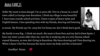 AnnaRANGEL
Hello! My name is Anna Rangel. I’m 13 years old. I live in a house in a small
town called La Garriga near Barcelona. I think my village is very beautiful.
I have some outside school activities. I learn 5 types of dance styles and
English lessons. I love spending time with my friends, dancing and listening
to music. My friends say I’m crazy but I’m funny too. Soo I think that’s good.
My family is very big… I think too much. My mum is from Peru and my dad is from Spain. I
have one sister 3 years older than me, now she is studying arts at a very famous school
named Massana, so now she’s living in Barcelona. She loves drawing and I love dancing too.
When I dance I feel free because the music move my body and this is fantastic!
Goodbye! Kisses
 