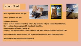 Hello my name is Arnau and you?
I am 13 years old and you?
I live near Barcelona.
I study at Vil·la Romana secondary school . My favourite subjects are maths and history.
I love parkour. I play rugby and football and ride a bike.
In my house there is a very high tree.
I have got one dog and one cat. The name of my dog is Porto and the name of my cat is Kiko
My favourite book is Harry Potter and my favourite magazine is National Geographic.
My favourite food is sushi and hamburgers.
Arnau Prat
 