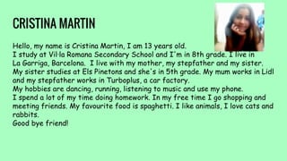 CRISTINA MARTIN
Hello, my name is Cristina Martin, I am 13 years old.
I study at Vil·la Romana Secondary School and I'm in 8th grade. I live in
La Garriga, Barcelona. I live with my mother, my stepfather and my sister.
My sister studies at Els Pinetons and she's in 5th grade. My mum works in Lidl
and my stepfather works in Turboplus, a car factory.
My hobbies are dancing, running, listening to music and use my phone.
I spend a lot of my time doing homework. In my free time I go shopping and
meeting friends. My favourite food is spaghetti. I like animals, I love cats and
rabbits.
Good bye friend!
 