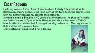 Encar Requena
Hello, my name is Encar. I am 13 years old and I study 8th grade at Vil.la
Romana Secondary School. I live in La Garriga not farm from the center. I live
with my mother because my parents are separated.
My mum's name is Eva, she is 40 years old. She works at the shop in l'Atmella.
My father's name is Ignacio, he is 40 years old. He is a blacksmith. I don't
have brothers or sisters but I have got one dog and one cat. The dog's name is
Rulo and the cat's name is Duna.
I love listening to music but I hate dancing
 