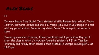 Alex Beade
Hi!
I’m Alex Beade from Spain! I’m a student at Vil·la Romana high school. I have
1 sister, her name is Paula and she is 17 years old. I live in La Garriga, in a flat
with my parents Neus, Joan and my sister, Paula, I have a pet, her name is
Kyra.
I wake up a quarter to seven, I have breakfast and I go to school by car. I
start the class at eight o'clock, my favourite subject is P.E. On Tuesday,
Thursday and Friday after school I train football in Olimpic La Grriga F.C. at
19:15 pm.
 