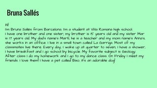 Bruna Sallés
Hi!
I'm Bruna Sallés from Barcelona. I'm a student at Vil·la Romana high school.
I have one brother and one sister; my brother is 15 years old and my sister Mar
is 17 years old. My dad's name’s Martí, he is a teacher and my mom name's Anna's,
she works in an office. I live in a small town called La Garriga. Most of my
classmates live there. Every day, I wake up at quarter to seven, I have a shower,
I have breakfast and I go school by bicycle. My favorite subject is Geology.
After class I do my homework and I go to my dance class. On Friday I meet my
friends. I love them! I have a pet called Bixo. It’s an adorable dog!
 