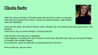 Clàudia Bachs
Hello! My name is Claudia. I'm thirteen years old and I live in a flat in La Garriga.
I like dancing, because I love dance, I dance at a School of dance, called Disset.
I also like basketball.
I have got one sister, her name is Patricia, she is 16 years old, she studies at the same high school, Vil·la
Romana.
I also have a dog, its name is Bimba, it is three years old.
I like food but i don't like fish or vegetables.
At the weekend, my family and I go to Andorra or visit shops. My sister and I also go running to El Figaro
or l'Ametlla, (two smaller villages).
In my free time, I go to the park with my friends and have a lot of fun.
Nice to meet you, see you soon!
 