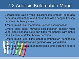 7.2 Analisis Kelemahan Murid
Berdasarkan kajian yang dilaksanakan,terdapat beberapa
beberapa kelemahan murid-murid berkaitan dengan konsep
pecahan. Antaranya ialah;
1.Murid-murid tidak memahami konsep asas pecahan.
2.Murid tidak dapat mewakili nilai pecahan gambar rajah
yang diberi dengan betul dan tidak memahami cara untuk
menulis nombor dalam bentuk pecahan.
3.Murid-murid juga tidak dapat membezakan pengangka
dan penyebut berdasarkan gambar rajah yang diberi.
4.Mereka tidak dapat mengenali jenis-jenis pecahan seperti
separuh dan suku.
 