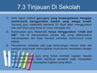 7.3 Tinjauan Di Sekolah
1) kami dapat melihat guru-guru yang berpengalaman mengajar
murid-murid menggunakan kaedah yang sangat kreatif.
Seorang guru matematik bernama En Rusli telah menggunakan
batu dan botol yang berisi air untuk mengajar sifir.
2) Kebanyakan guru Matematik hanya menggunakan “chalk and
talk”. Hal ini menyebabkan proses p&p yang dilaksanakan
membosankan dan tidak menarik perhatian murid-murid untuk
belajar.
3) Pemahaman terhadap p&p juga berkurangan kerana tiada alat
bantuan yang boleh memudahkan murid-murid memahami dengan
baik.
4) Sikap sesetengah guru yang hanya memberi tugasan kepada
murid-murid tetapi tidak membuat semakan balik menjadikan
murid-murid tidak menyiapkan tugasan yang diberi.
 