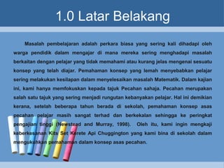1.0 Latar Belakang
Masalah pembelajaran adalah perkara biasa yang sering kali dihadapi oleh
warga pendidik dalam mengajar di mana mereka sering menghadapi masalah
berkaitan dengan pelajar yang tidak memahami atau kurang jelas mengenai sesuatu
konsep yang telah diajar. Pemahaman konsep yang lemah menyebabkan pelajar
sering melakukan kesilapan dalam menyelesaikan masalah Matematik. Dalam kajian
ini, kami hanya memfokuskan kepada tajuk Pecahan sahaja. Pecahan merupakan
salah satu tajuk yang sering menjadi rungutan kebanyakan pelajar. Hal ini demikian
kerana, setelah beberapa tahun berada di sekolah, pemahaman konsep asas
pecahan pelajar masih sangat terhad dan berkekalan sehingga ke peringkat
pengajian tinggi (Newstead and Murray, 1998). Oleh itu, kami ingin mengkaji
keberkesanan Kits Set Kerete Api Chuggington yang kami bina di sekolah dalam
mengukuhkan pemahaman dalam konsep asas pecahan.
 
