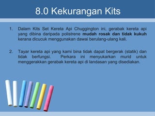 8.0 Kekurangan Kits
1. Dalam Kits Set Kereta Api Chuggington ini, gerabak kereta api
yang dibina daripada polistrene mudah rosak dan tidak kukuh
kerana dicucuk menggunakan dawai berulang-ulang kali.
2. Tayar kereta api yang kami bina tidak dapat bergerak (statik) dan
tidak berfungsi. Perkara ini menyukarkan murid untuk
menggerakkan gerabak kereta api di landasan yang disediakan.
 