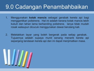 9.0 Cadangan Penambahbaikan
1. Menggunakan kotak mancis sebagai gerabak kereta api bagi
menggantikan polistrene. Hal ini adalah kerana kotak mancis lebih
kukuh dan tahan lama berbanding polistrene. Ianya tidak mudah
rosak walaupun dicucuk menggunakan dawai berulang kali.
2. Meletakkan tayar yang boleh bergerak pada setiap gerabak.
Tujuannya adalah supaya murid senang menarik kereta api
sepanjang landasan kereta api dan ini dapat menjimatkan masa.
 