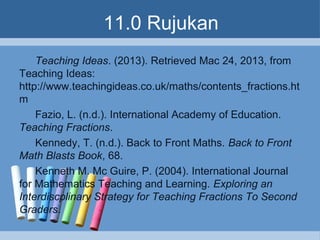 11.0 Rujukan
Teaching Ideas. (2013). Retrieved Mac 24, 2013, from
Teaching Ideas:
http://www.teachingideas.co.uk/maths/contents_fractions.ht
m
Fazio, L. (n.d.). International Academy of Education.
Teaching Fractions.
Kennedy, T. (n.d.). Back to Front Maths. Back to Front
Math Blasts Book, 68.
Kenneth M. Mc Guire, P. (2004). International Journal
for Mathematics Teaching and Learning. Exploring an
Interdiscplinary Strategy for Teaching Fractions To Second
Graders.
 