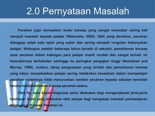 2.0 Pernyataan Masalah
Pecahan juga merupakan suatu konsep yang sangat mencabar sering kali
menjadi masalah kepada pelajar (Watanabe, 2002). Oleh yang demikian, pecahan
dianggap salah satu tajuk yang sukar dan sering menjadi rungutan kebanyakan
pelajar. Walaupun setelah beberapa tahun berada di sekolah, pemahaman konsep
asas pecahan dalam kalangan para pelajar masih rendah dan sangat terhad. Ini
kemudiannya berkekalan sehingga ke peringkat pengajian tinggi (Newstead and
Murray, 1998). Justeru, tahap penguasaan yang rendah dan pemahaman konsep
yang kabur menyebabkan pelajar sering melakukan kesalahan dalam mempelajari
pecahan contohnya tidak menurunkan nombor pecahan kepada sebutan terendah
kerana ketidakfahaman konsep pecahan setara.
Oleh itu, satu kajian diagnosis perlu dilakukan bagi mengenalpasti jenis-jenis
kesilapan lazim yang dilakukan oleh pelajar bagi mengatasi masalah pembelajaran
dalam tajuk Konsep Pecahan ini.
 